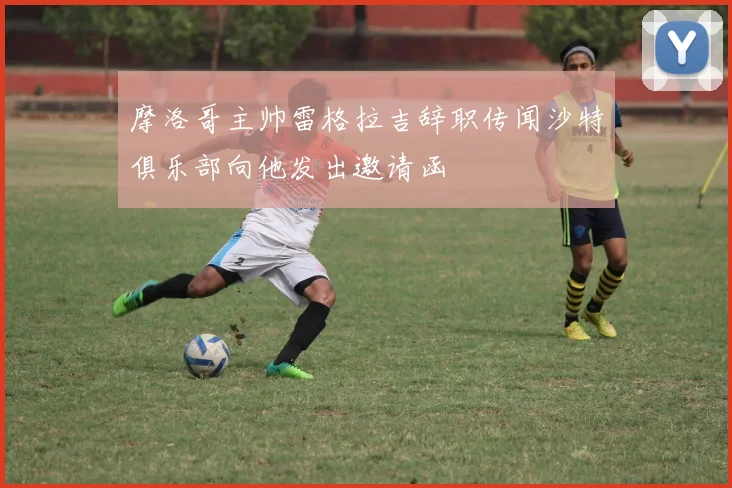 摩洛哥主帅雷格拉吉辞职传闻沙特俱乐部向他发出邀请函