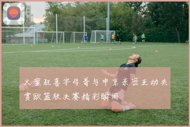 火蜜狂喜字母哥与申京亲密互动共赏欧篮联决赛精彩瞬间