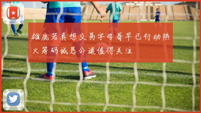 雄鹿若真想交易字母哥早已行动热火筹码诚恳公道值得关注