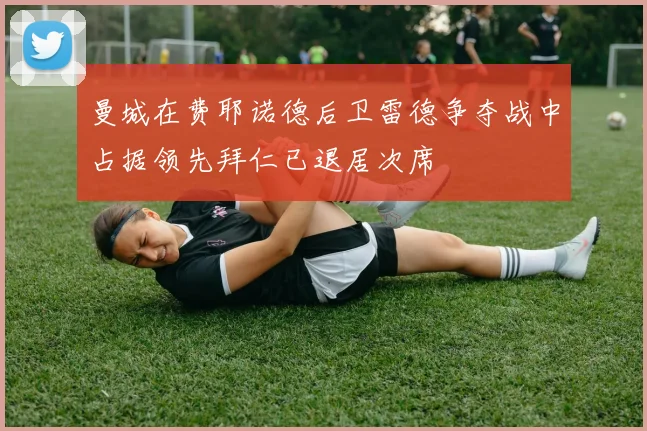 曼城在费耶诺德后卫雷德争夺战中占据领先拜仁已退居次席