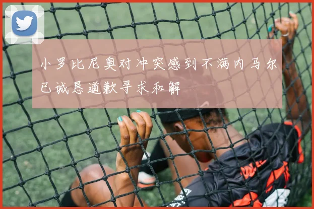 小罗比尼奥对冲突感到不满内马尔已诚恳道歉寻求和解