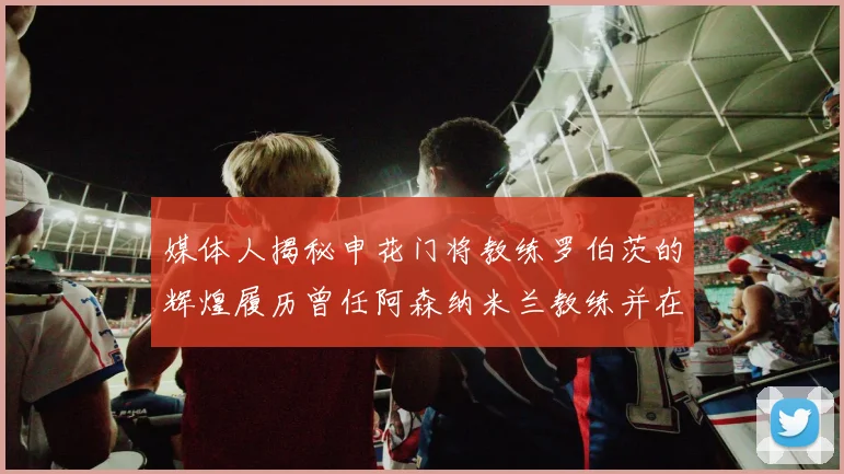 媒体人揭秘申花门将教练罗伯茨的辉煌履历曾任阿森纳米兰教练并在华夏执教