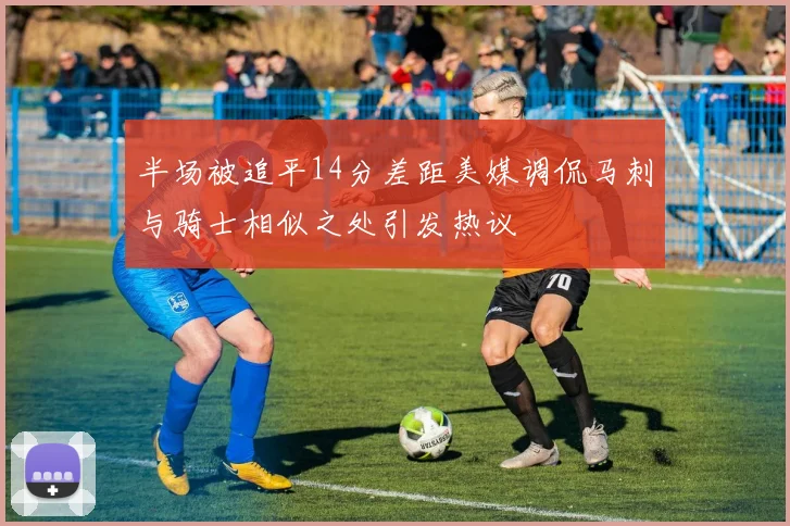 半场被追平14分差距美媒调侃马刺与骑士相似之处引发热议