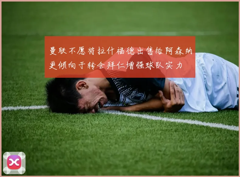 曼联不愿将拉什福德出售给阿森纳更倾向于转会拜仁增强球队实力