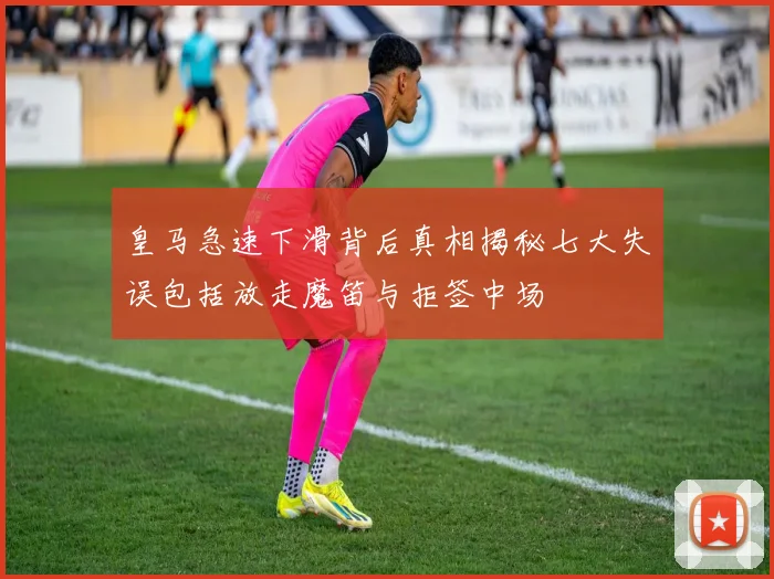 皇马急速下滑背后真相揭秘七大失误包括放走魔笛与拒签中场