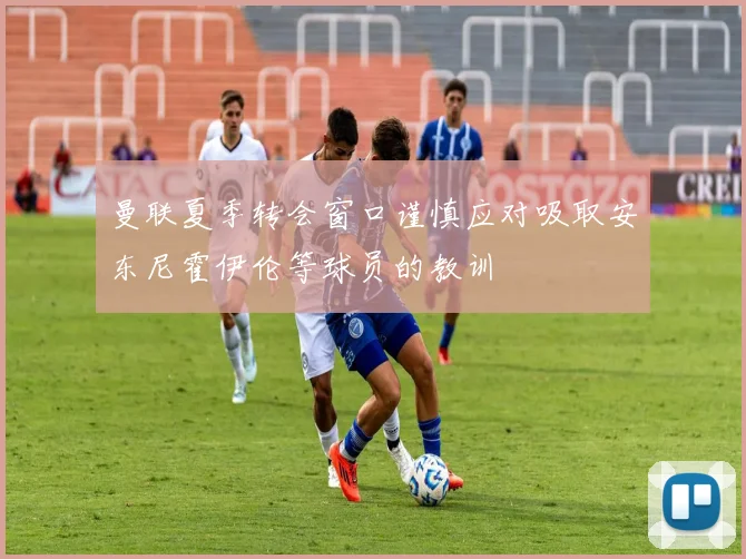 曼联夏季转会窗口谨慎应对吸取安东尼霍伊伦等球员的教训
