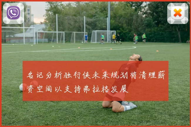 名记分析独行侠未来规划将清理薪资空间以支持弗拉格发展