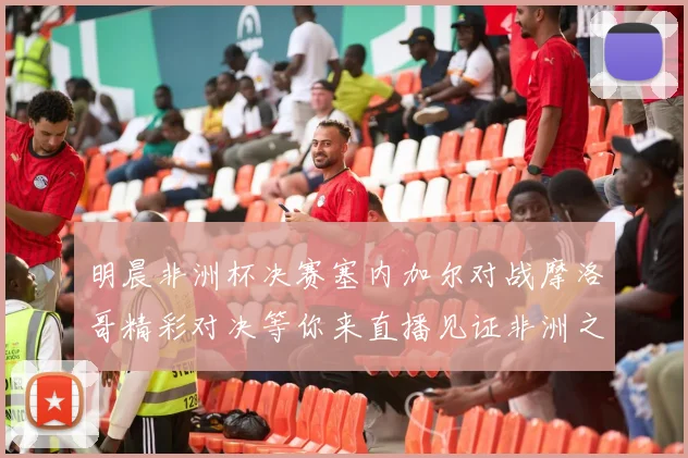 明晨非洲杯决赛塞内加尔对战摩洛哥精彩对决等你来直播见证非洲之王的诞生