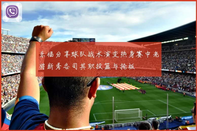 乐福分享球队战术演变热身赛中老将新秀各司其职投篮与抢板