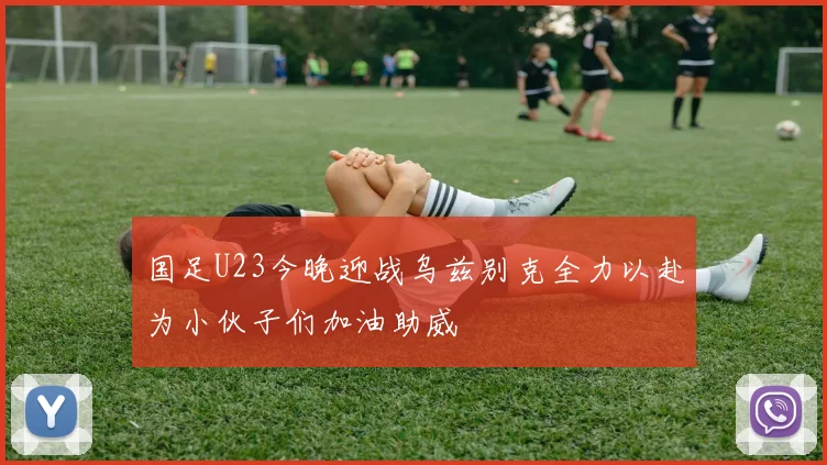 国足U23今晚迎战乌兹别克全力以赴为小伙子们加油助威